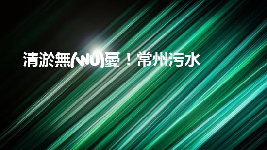 清淤無(wú)憂！常州污水管道清淤價(jià)格表揭秘，你知道嗎？